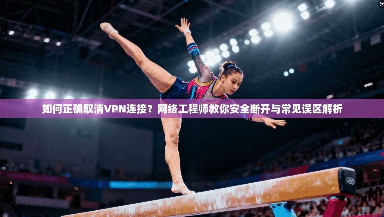 如何正确取消VPN连接？网络工程师教你安全断开与常见误区解析