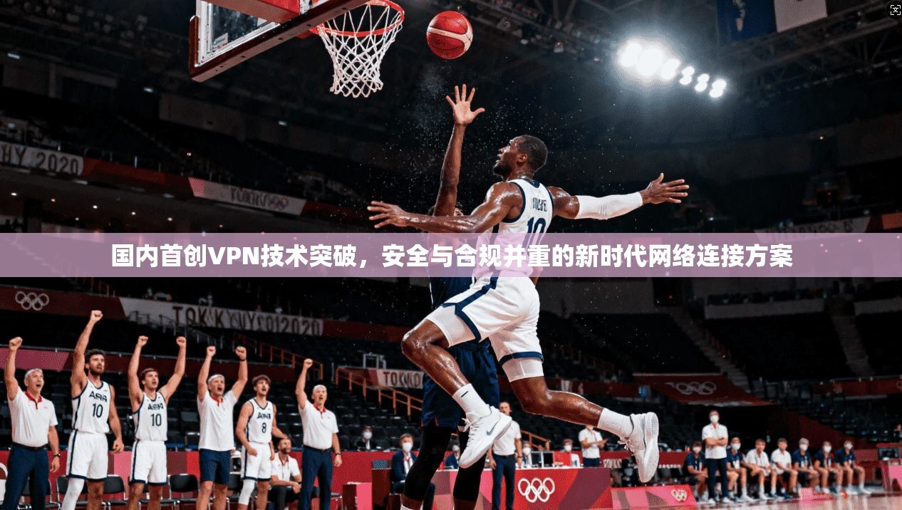国内首创VPN技术突破，安全与合规并重的新时代网络连接方案