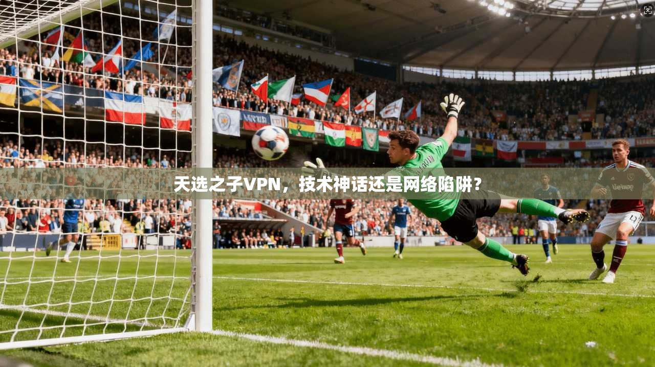 天选之子VPN，技术神话还是网络陷阱？