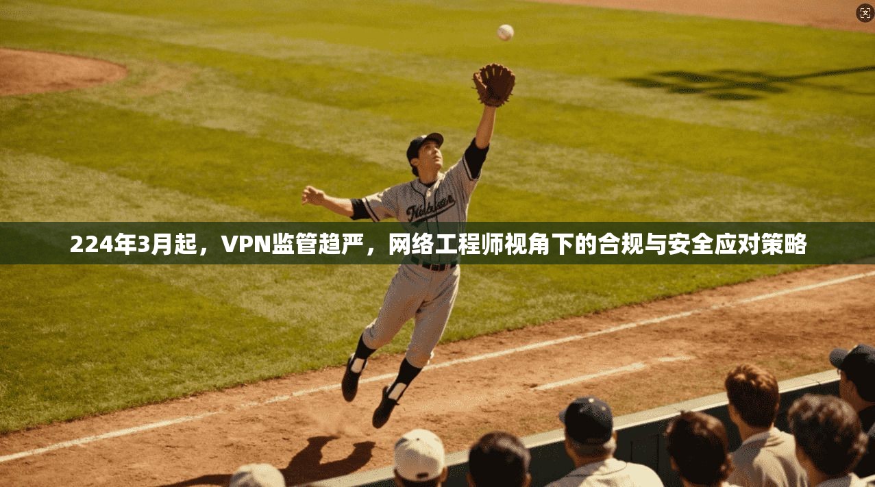 224年3月起，VPN监管趋严，网络工程师视角下的合规与安全应对策略