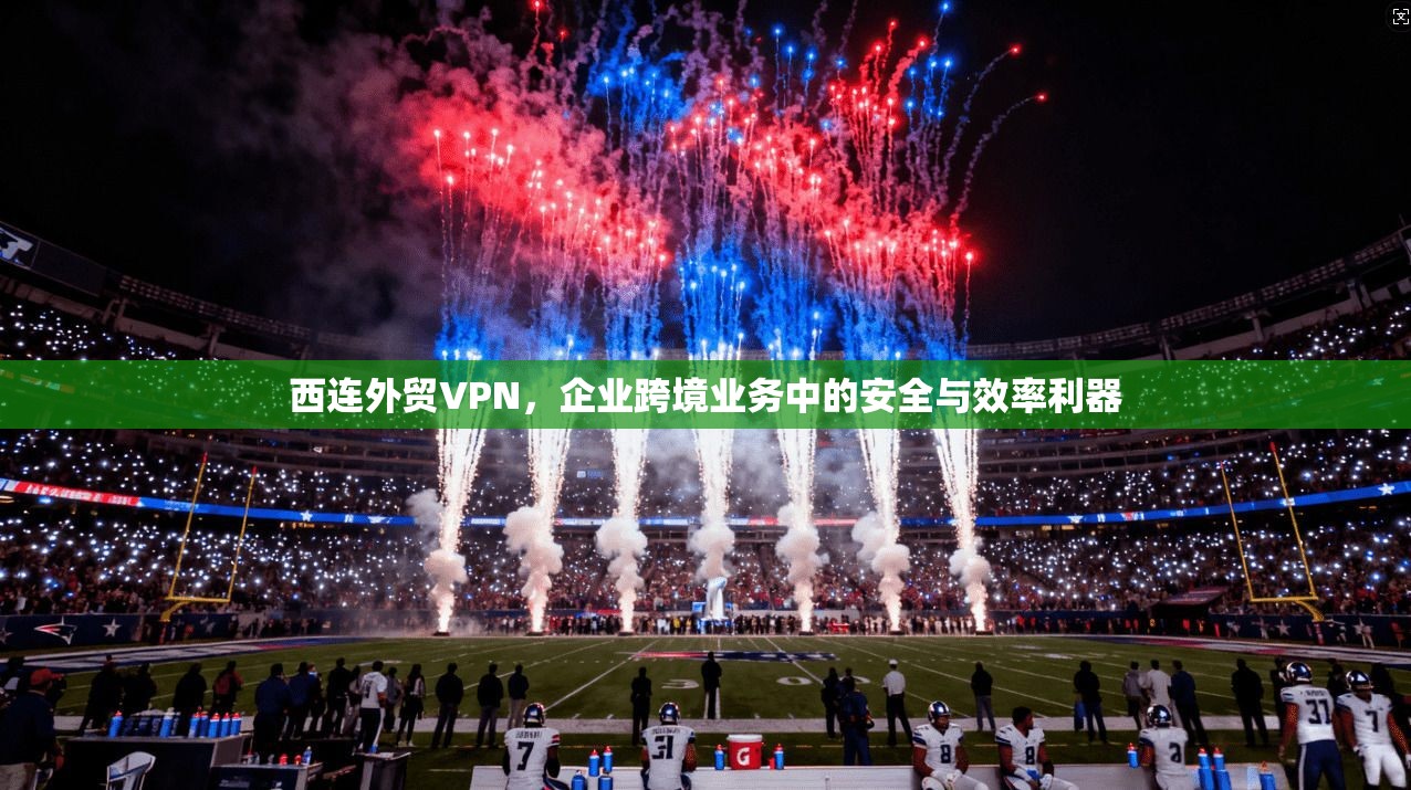 西连外贸VPN，企业跨境业务中的安全与效率利器