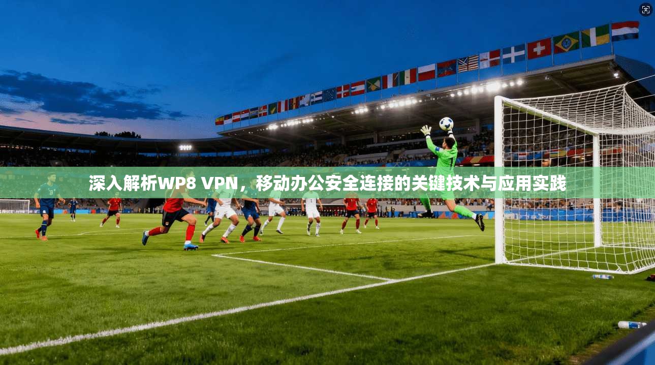 深入解析WP8 VPN，移动办公安全连接的关键技术与应用实践