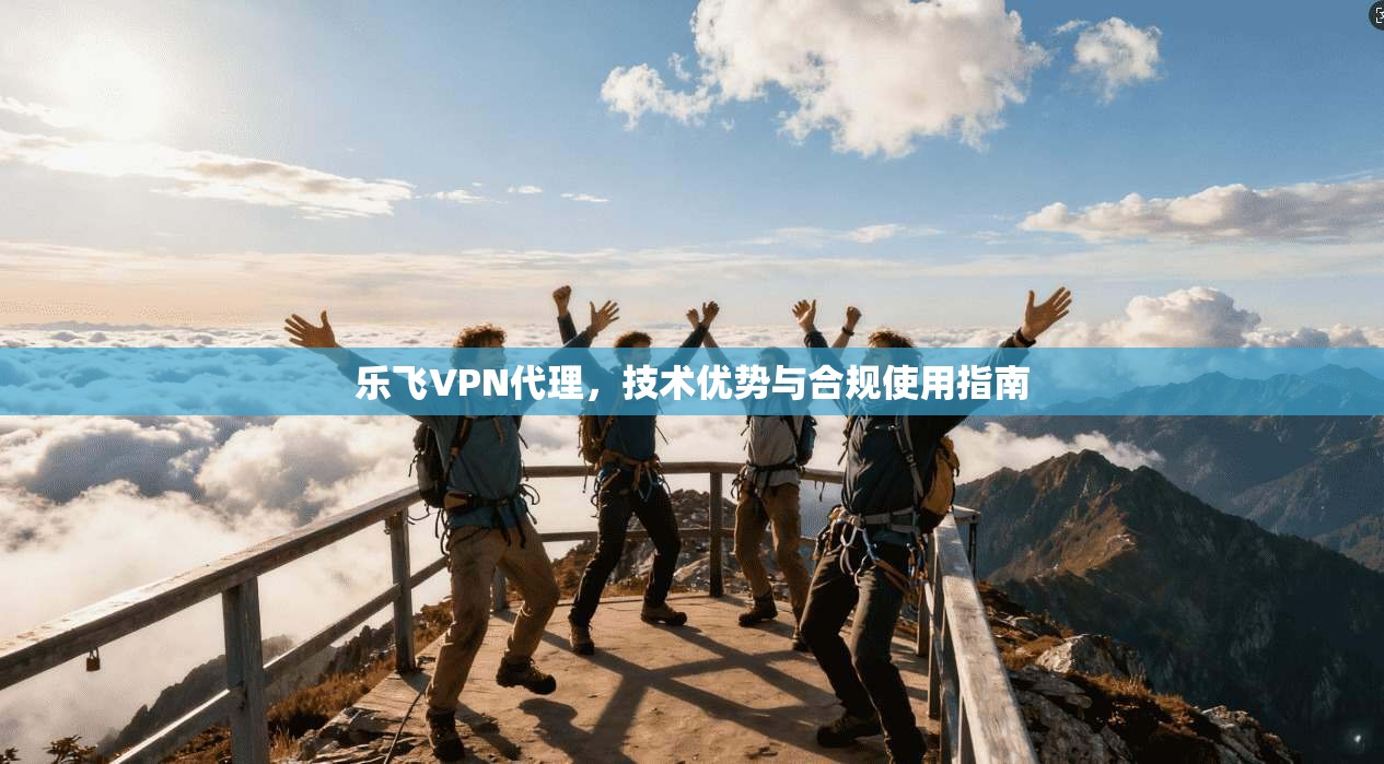 乐飞VPN代理，技术优势与合规使用指南