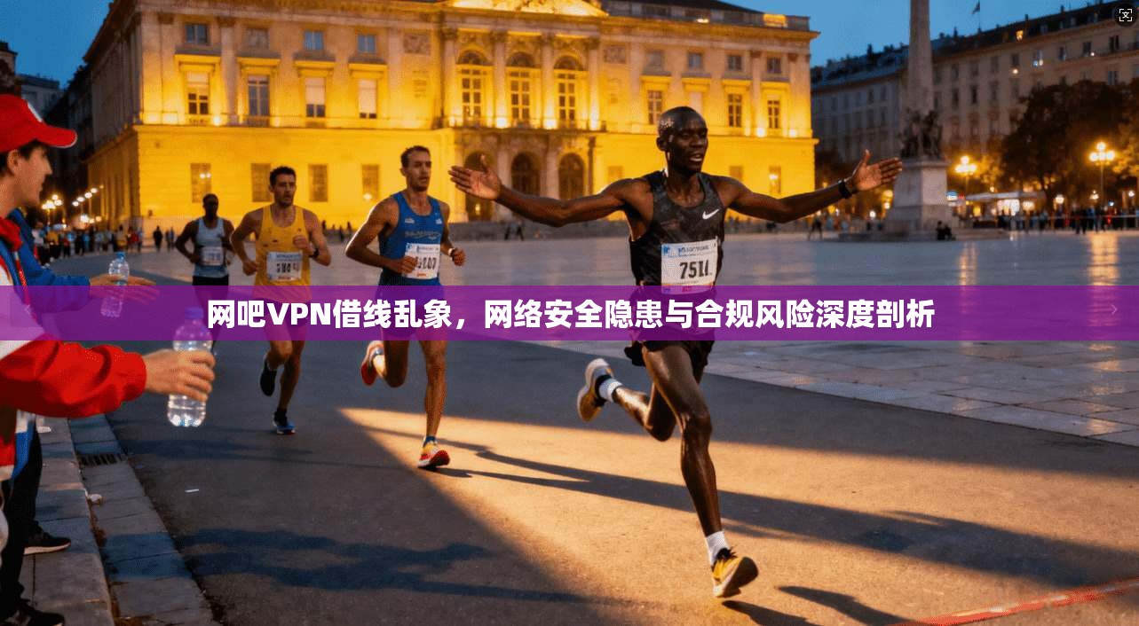 网吧VPN借线乱象，网络安全隐患与合规风险深度剖析