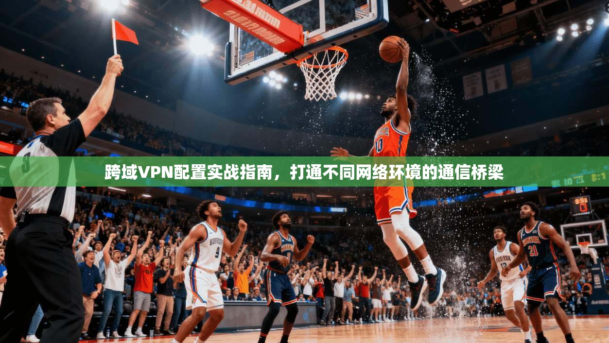 跨域VPN配置实战指南，打通不同网络环境的通信桥梁