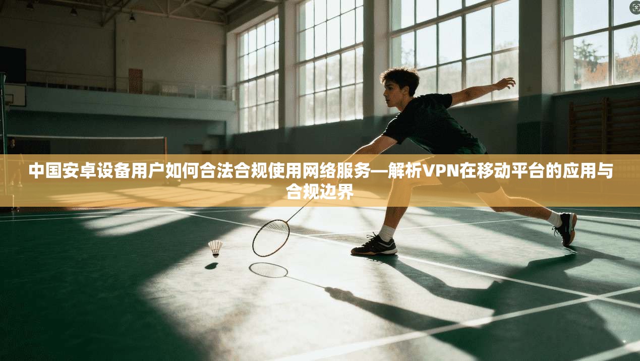 中国安卓设备用户如何合法合规使用网络服务—解析VPN在移动平台的应用与合规边界