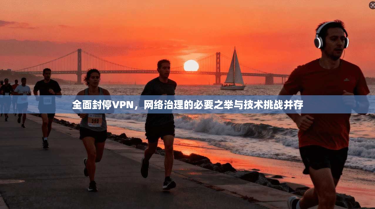 全面封停VPN，网络治理的必要之举与技术挑战并存
