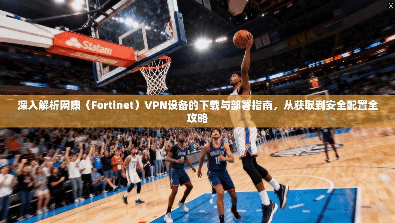 深入解析网康（Fortinet）VPN设备的下载与部署指南，从获取到安全配置全攻略