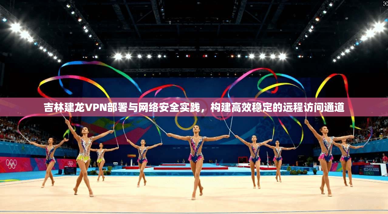 吉林建龙VPN部署与网络安全实践，构建高效稳定的远程访问通道