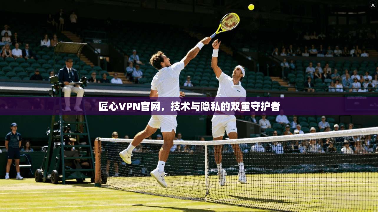 匠心VPN官网，技术与隐私的双重守护者
