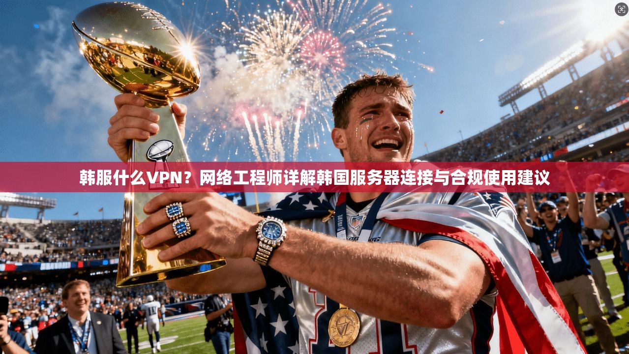 韩服什么VPN？网络工程师详解韩国服务器连接与合规使用建议