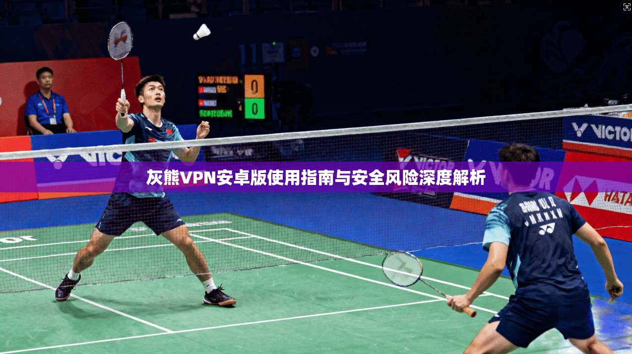 灰熊VPN安卓版使用指南与安全风险深度解析