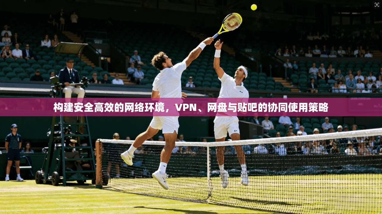 构建安全高效的网络环境，VPN、网盘与贴吧的协同使用策略