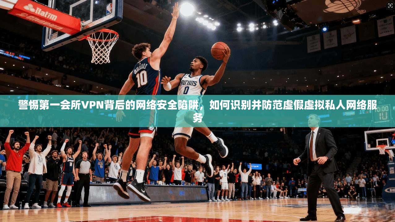 警惕第一会所VPN背后的网络安全陷阱,如何识别并防范虚假虚拟私人网络服务