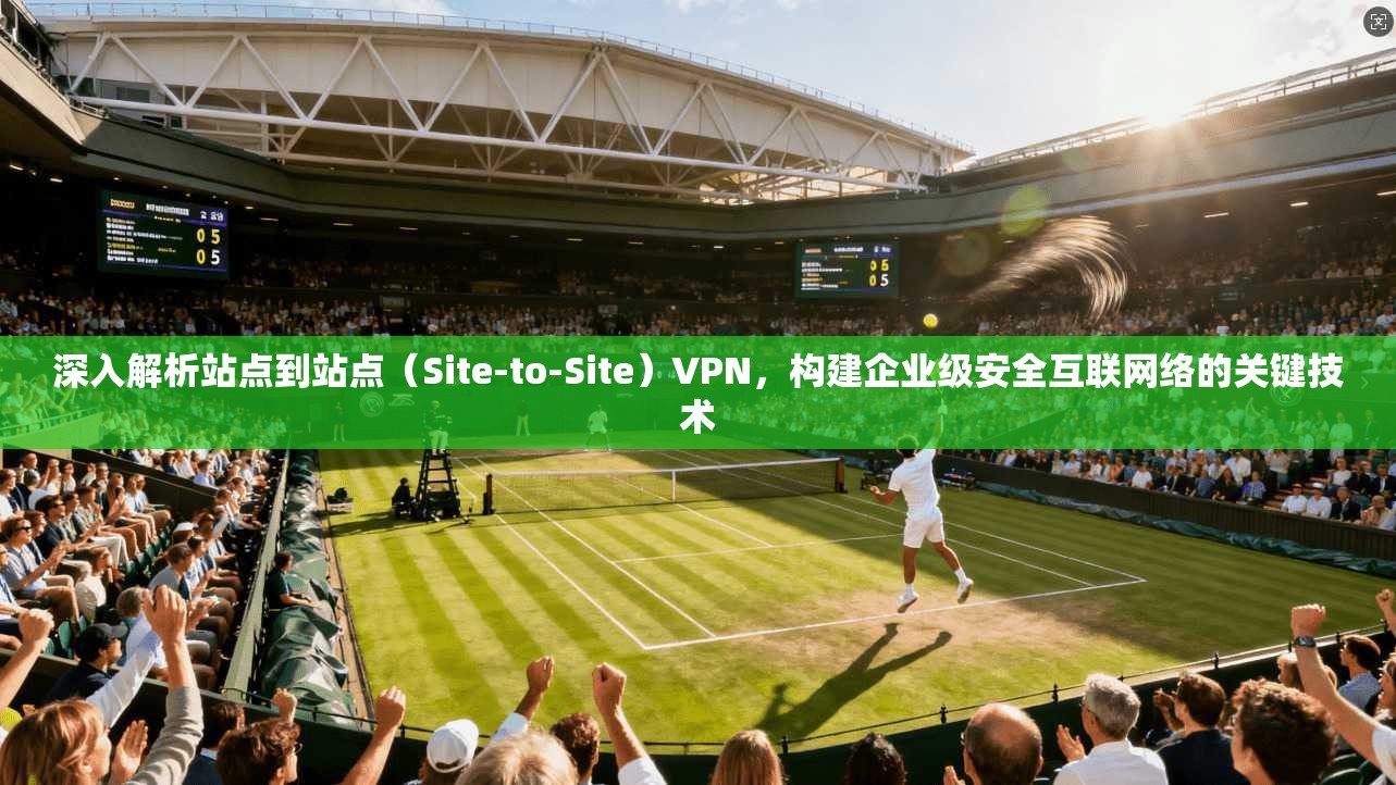 深入解析站点到站点(Site-to-Site)VPN,构建企业级安全互联网络的关键技术