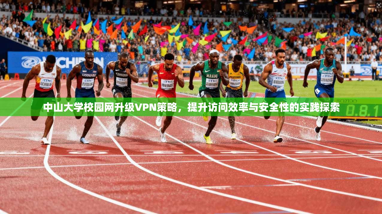 中山大学校园网升级VPN策略，提升访问效率与安全性的实践探索