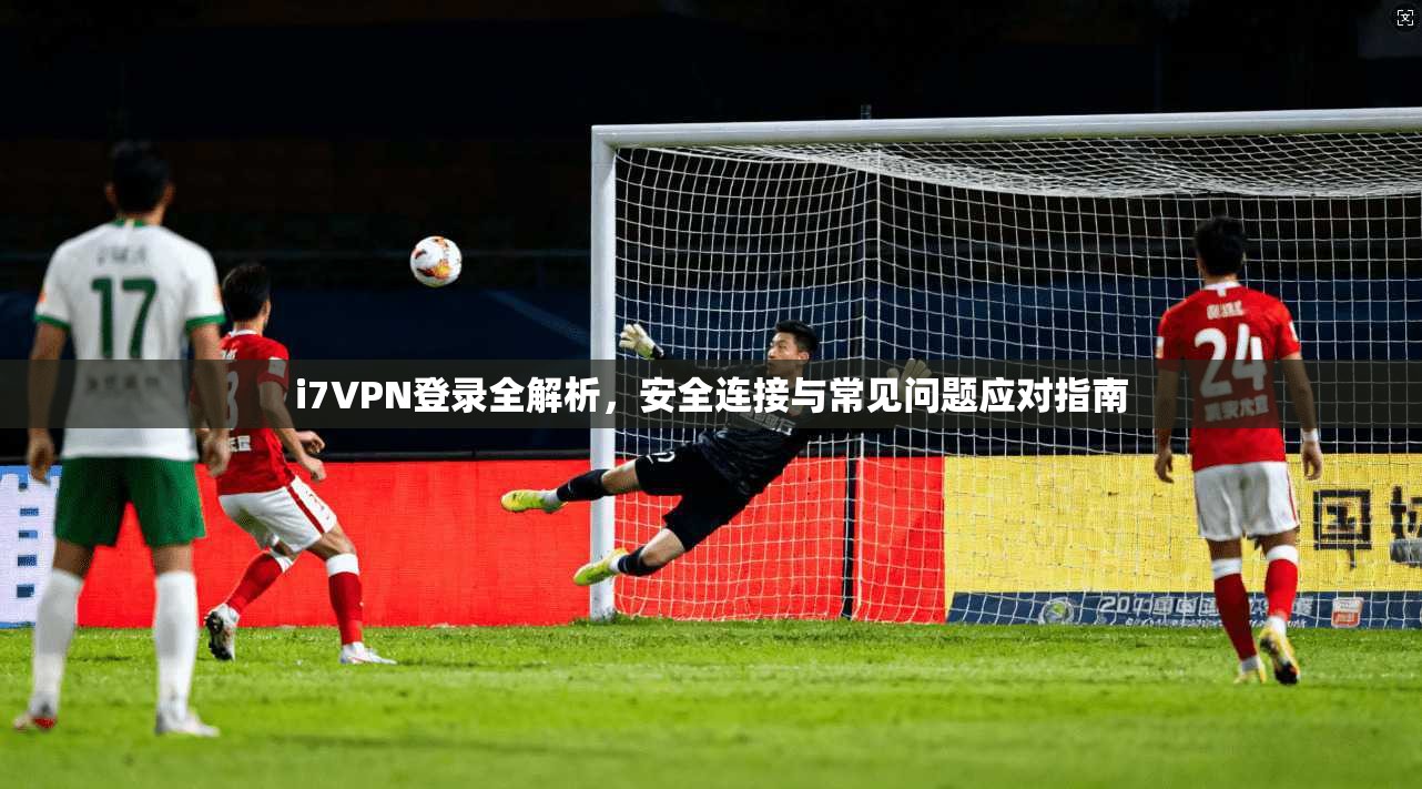 i7VPN登录全解析，安全连接与常见问题应对指南