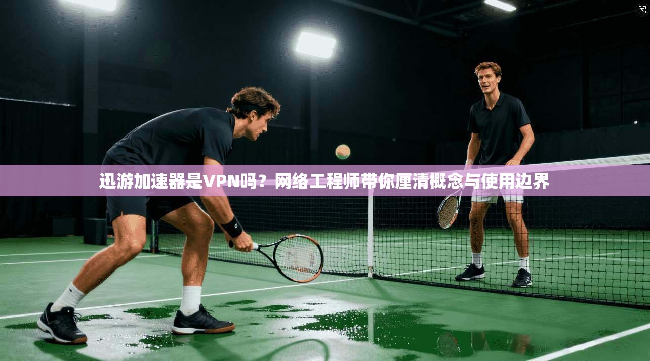 迅游加速器是VPN吗?网络工程师带你厘清概念与使用边界