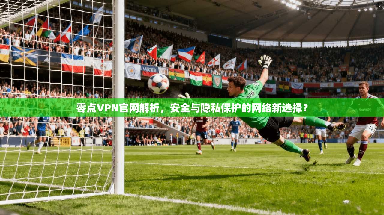 零点VPN官网解析，安全与隐私保护的网络新选择？