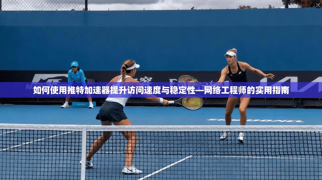 如何使用推特加速器提升访问速度与稳定性—网络工程师的实用指南