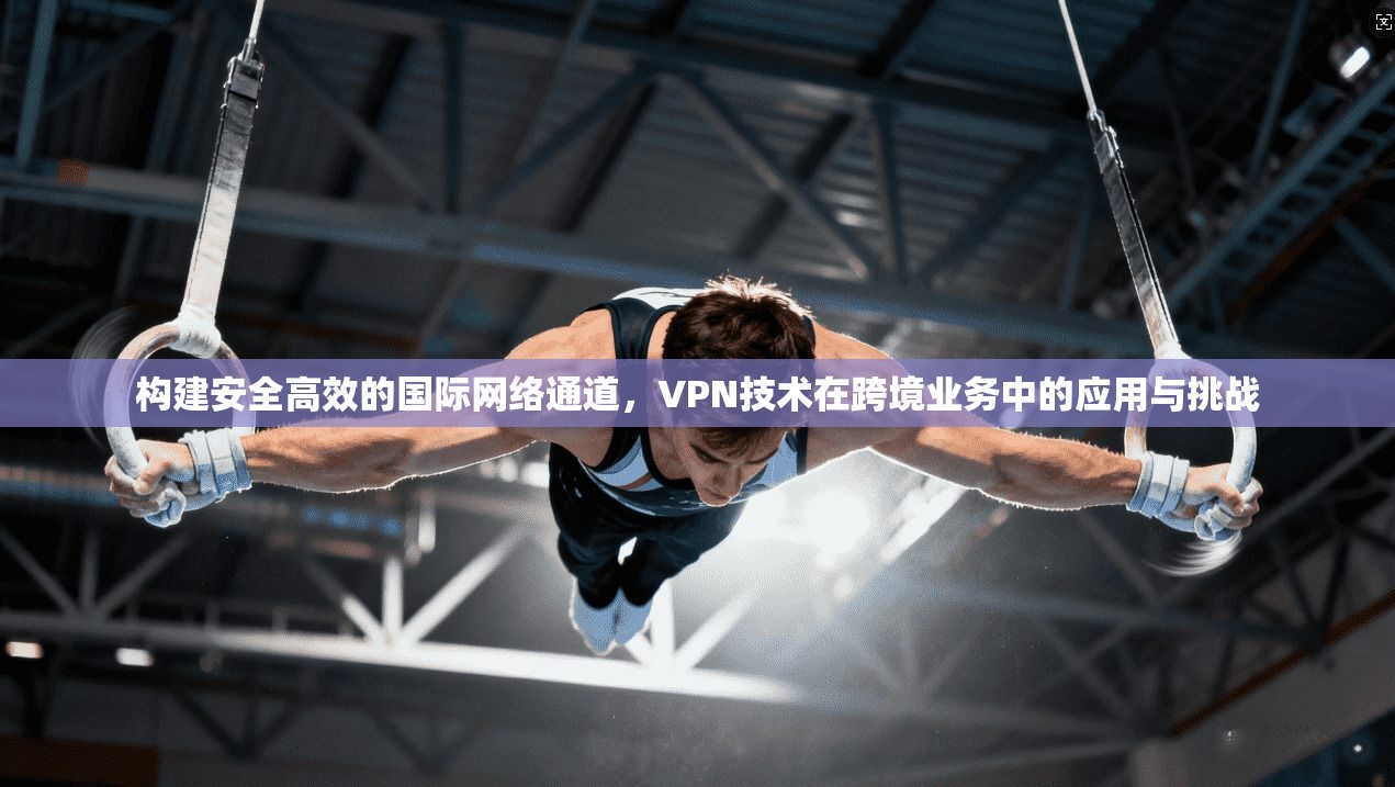 构建安全高效的国际网络通道，VPN技术在跨境业务中的应用与挑战