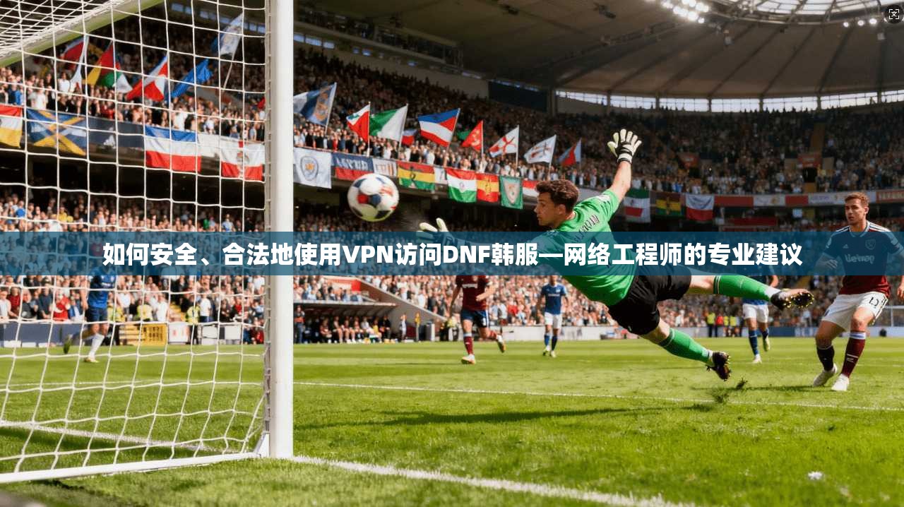 如何安全、合法地使用VPN访问DNF韩服—网络工程师的专业建议