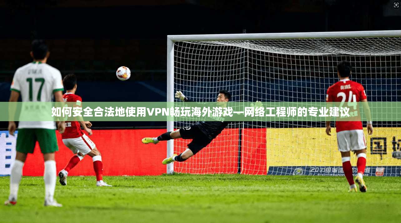 如何安全合法地使用VPN畅玩海外游戏—网络工程师的专业建议