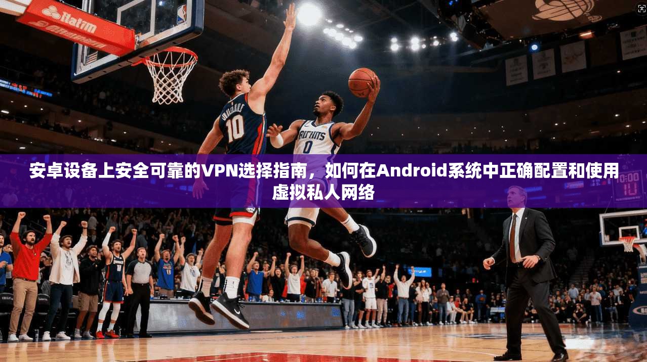 安卓设备上安全可靠的VPN选择指南，如何在Android系统中正确配置和使用虚拟私人网络