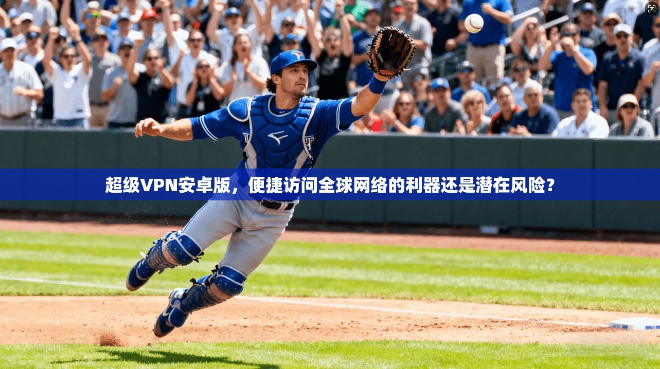 超级VPN安卓版，便捷访问全球网络的利器还是潜在风险？