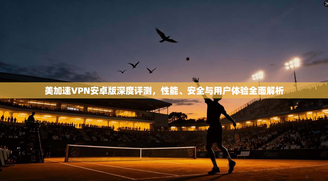 美加速VPN安卓版深度评测，性能、安全与用户体验全面解析