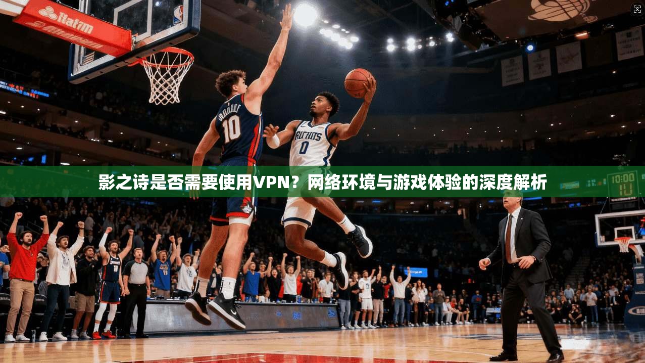 影之诗是否需要使用VPN？网络环境与游戏体验的深度解析