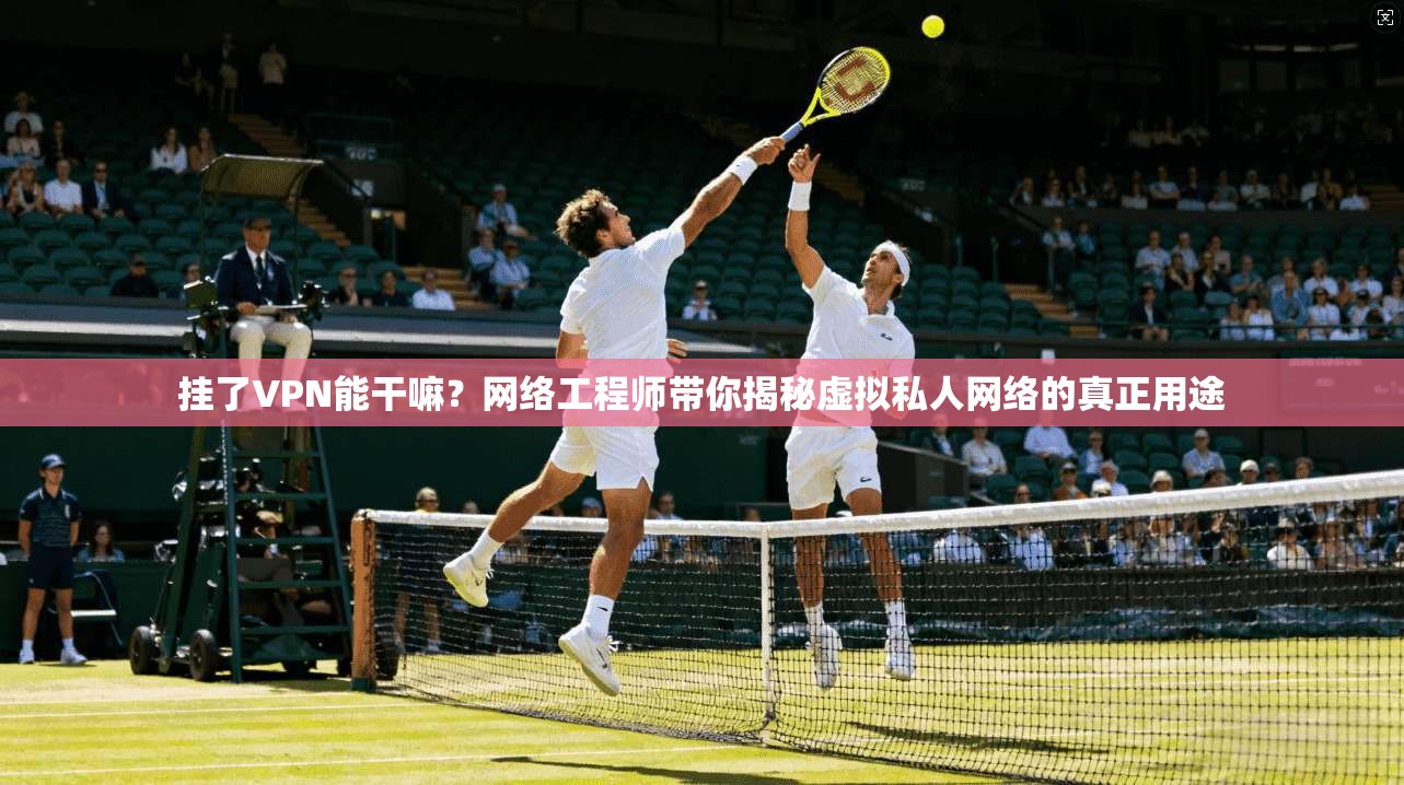 挂了VPN能干嘛?网络工程师带你揭秘虚拟私人网络的真正用途