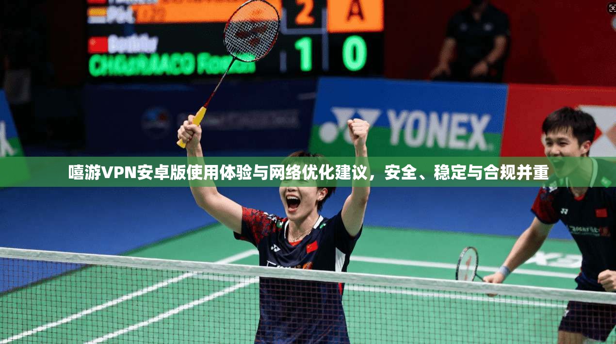 嘻游VPN安卓版使用体验与网络优化建议，安全、稳定与合规并重