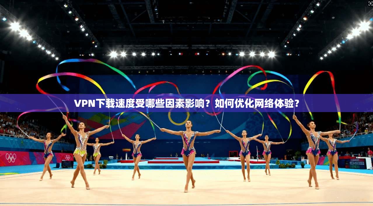 VPN下载速度受哪些因素影响？如何优化网络体验？