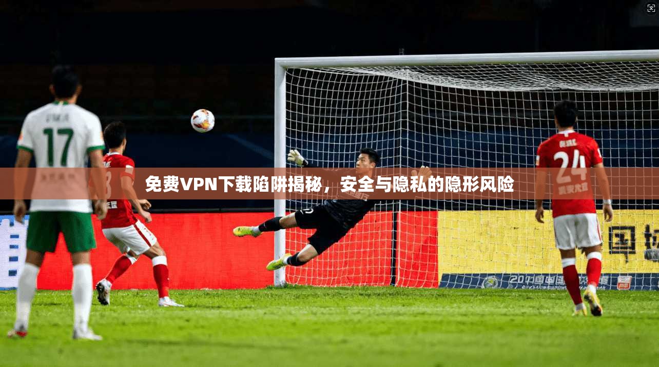 免费VPN下载陷阱揭秘，安全与隐私的隐形风险
