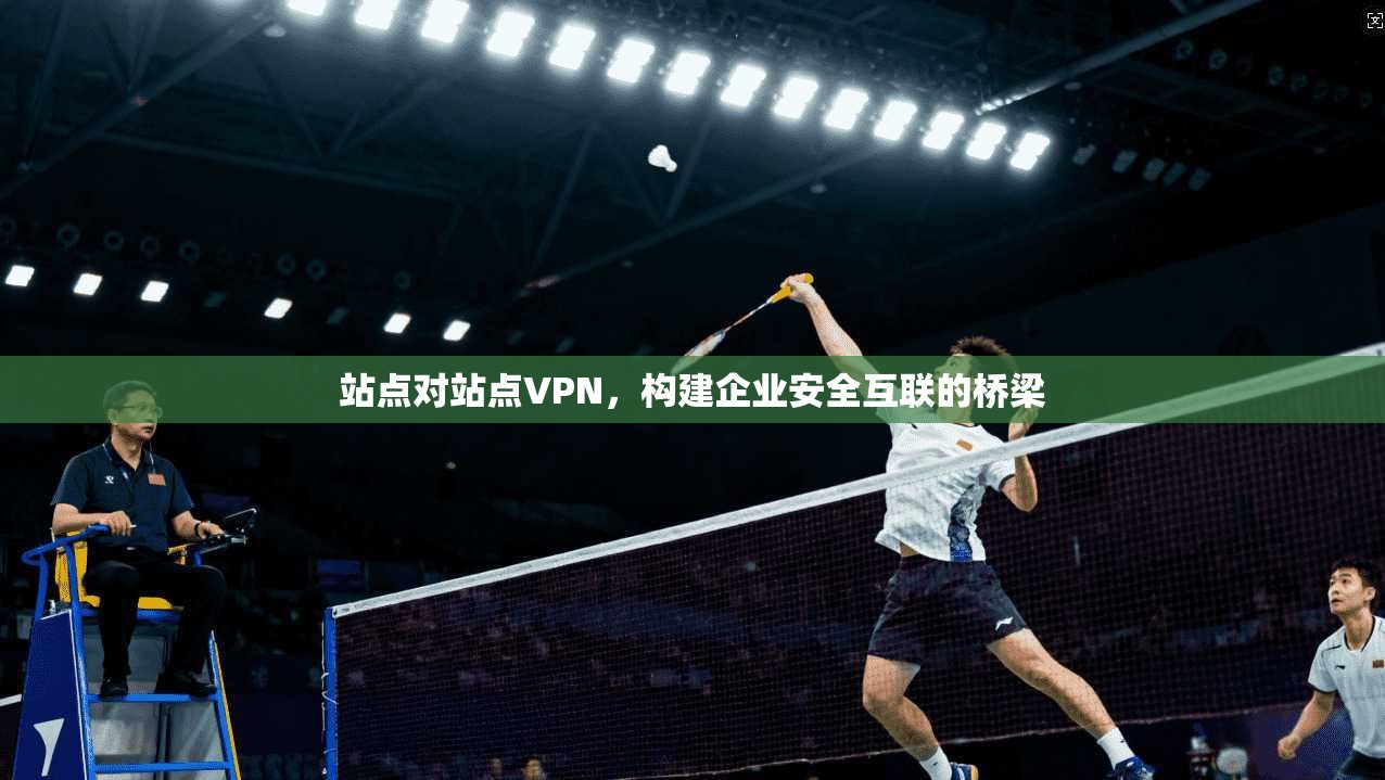 站点对站点VPN，构建企业安全互联的桥梁