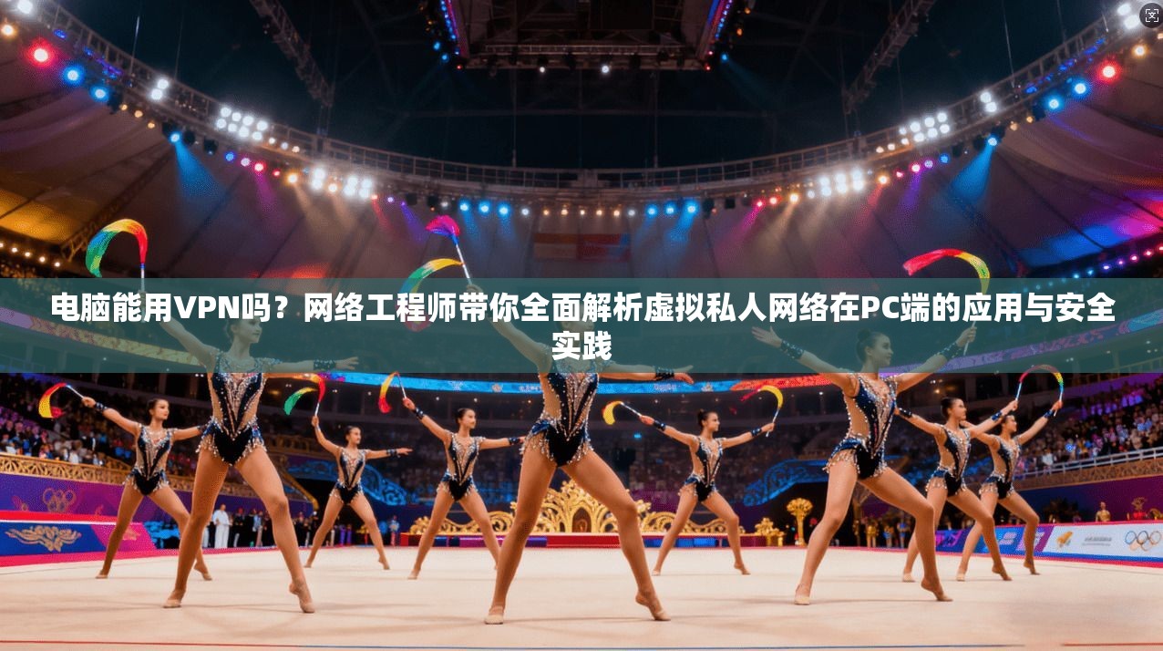 电脑能用VPN吗？网络工程师带你全面解析虚拟私人网络在PC端的应用与安全实践