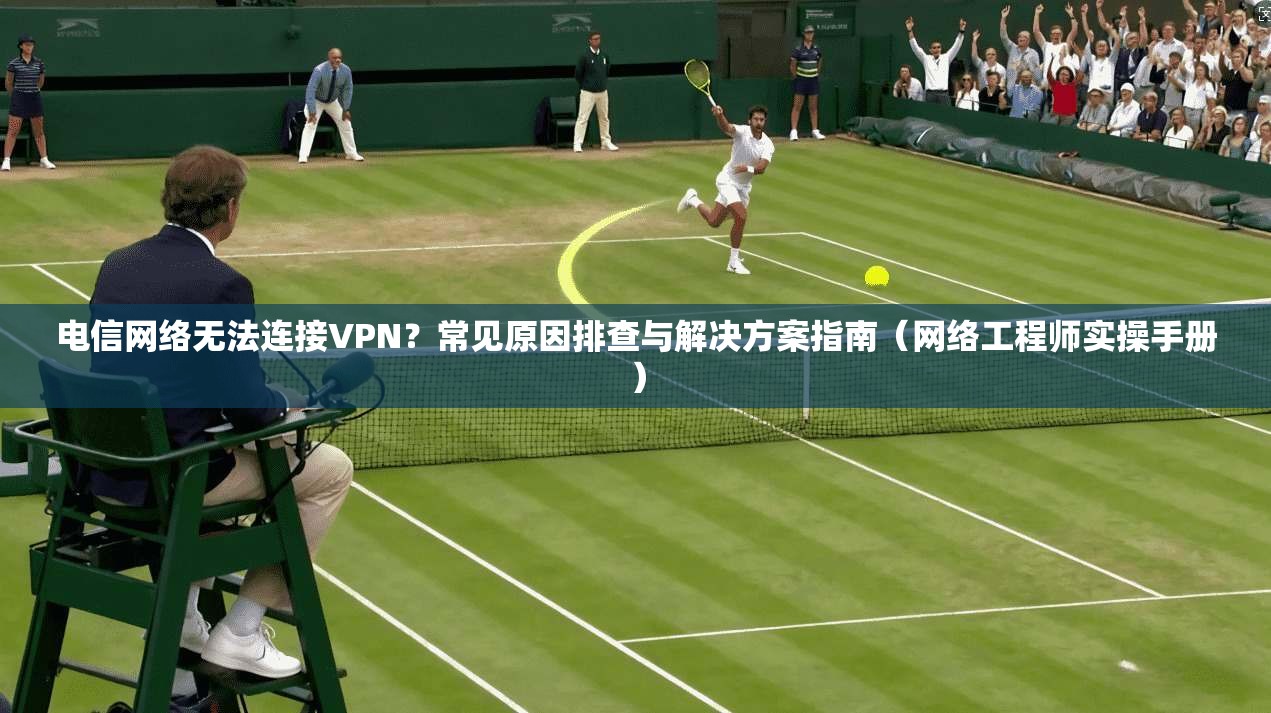 电信网络无法连接VPN？常见原因排查与解决方案指南（网络工程师实操手册）