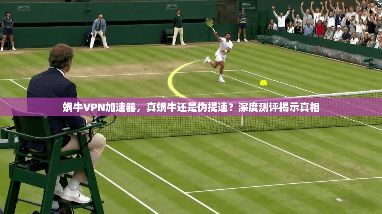 蜗牛VPN加速器，真蜗牛还是伪提速？深度测评揭示真相