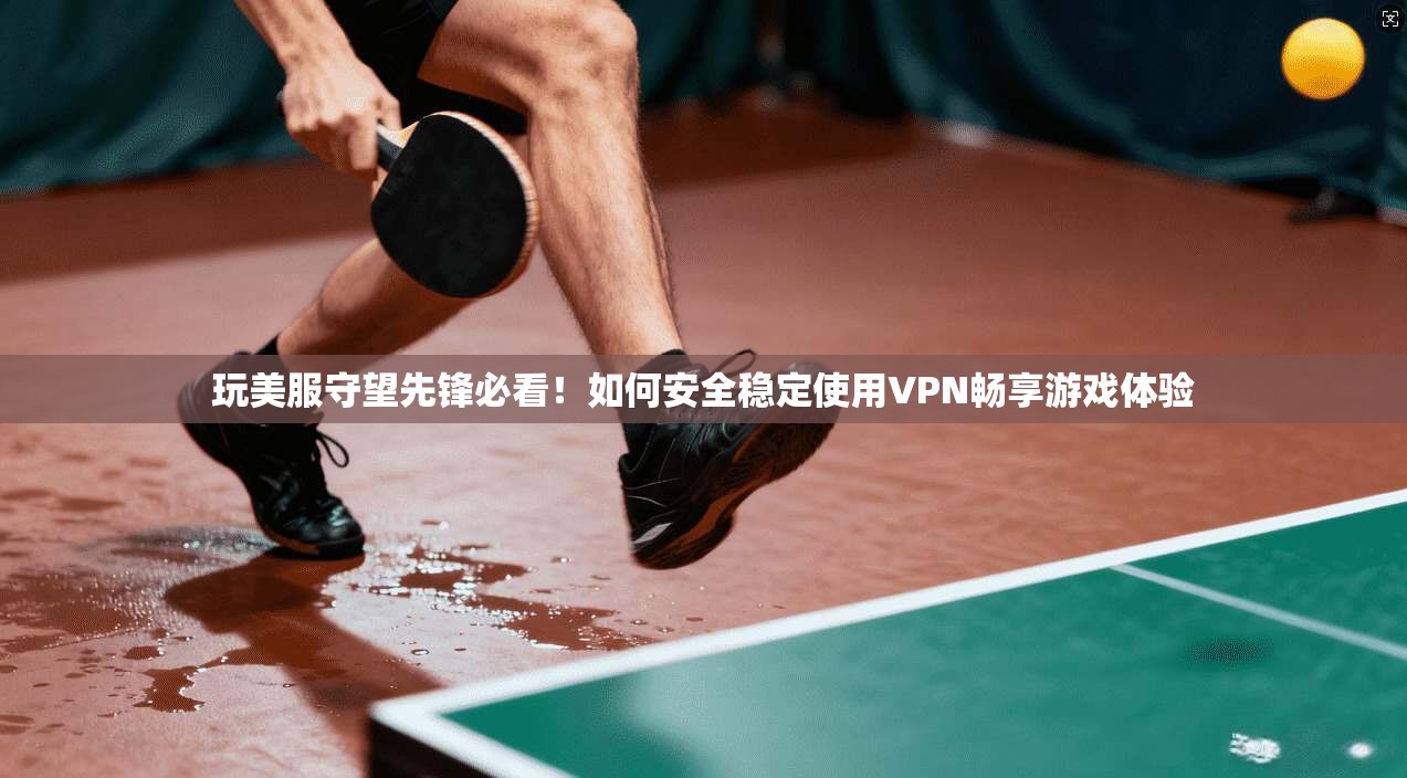 玩美服守望先锋必看!如何安全稳定使用VPN畅享游戏体验