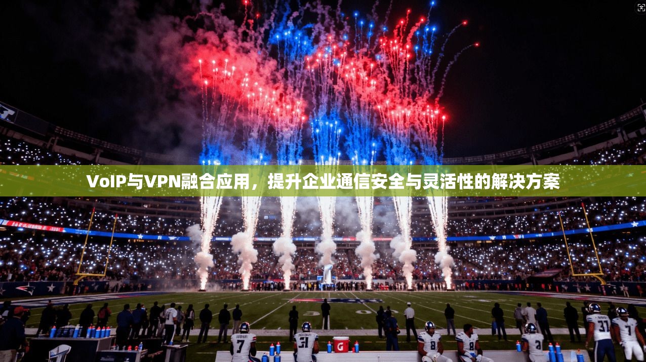 VoIP与VPN融合应用，提升企业通信安全与灵活性的解决方案
