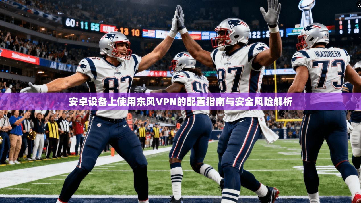 安卓设备上使用东风VPN的配置指南与安全风险解析