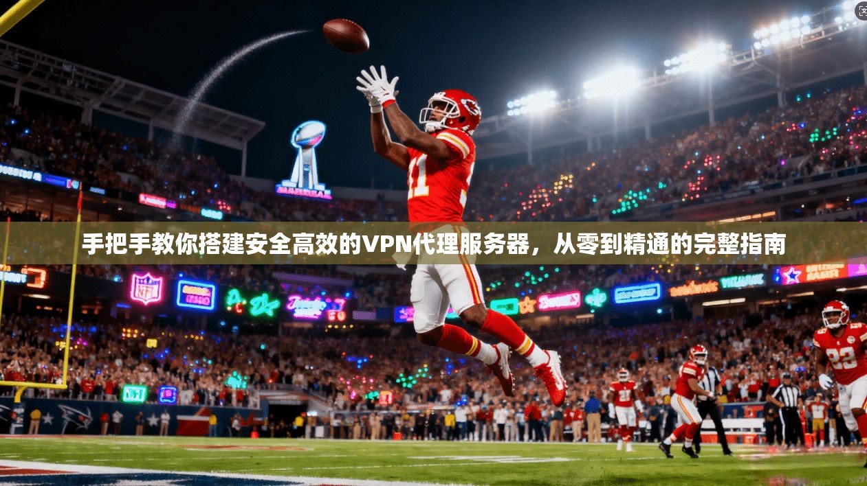 手把手教你搭建安全高效的VPN代理服务器，从零到精通的完整指南