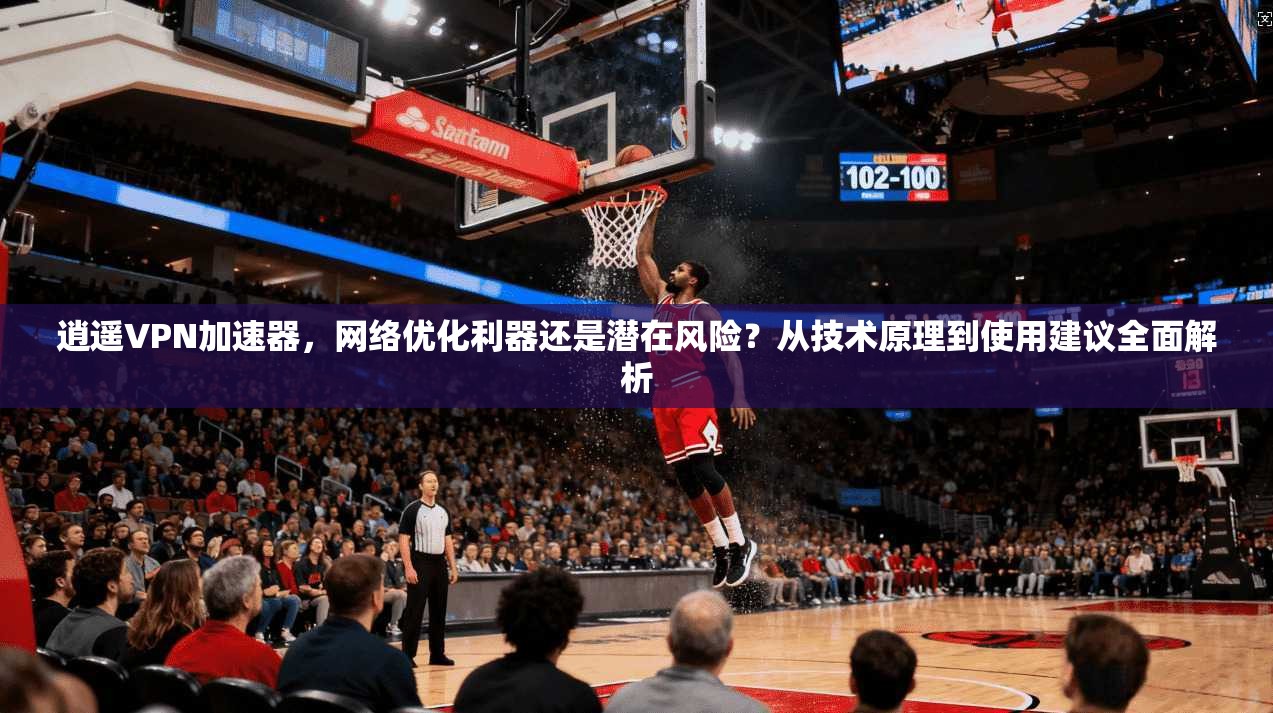 逍遥VPN加速器，网络优化利器还是潜在风险？从技术原理到使用建议全面解析