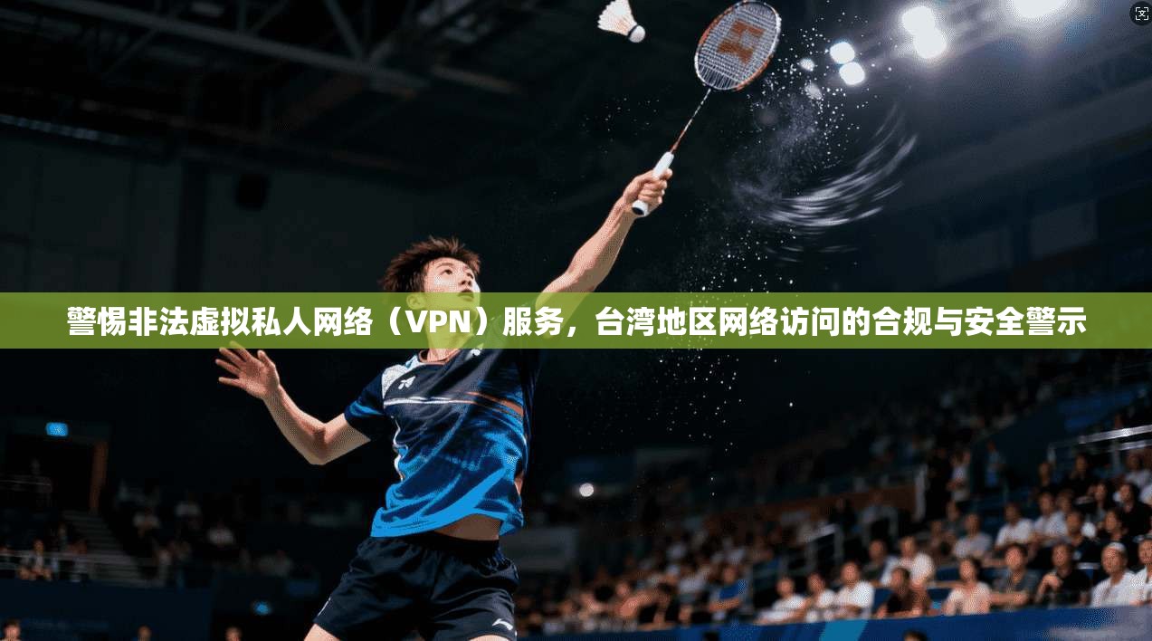 警惕非法虚拟私人网络（VPN）服务，台湾地区网络访问的合规与安全警示