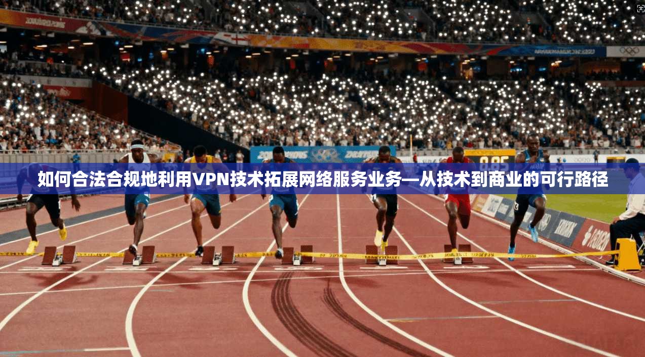 如何合法合规地利用VPN技术拓展网络服务业务—从技术到商业的可行路径