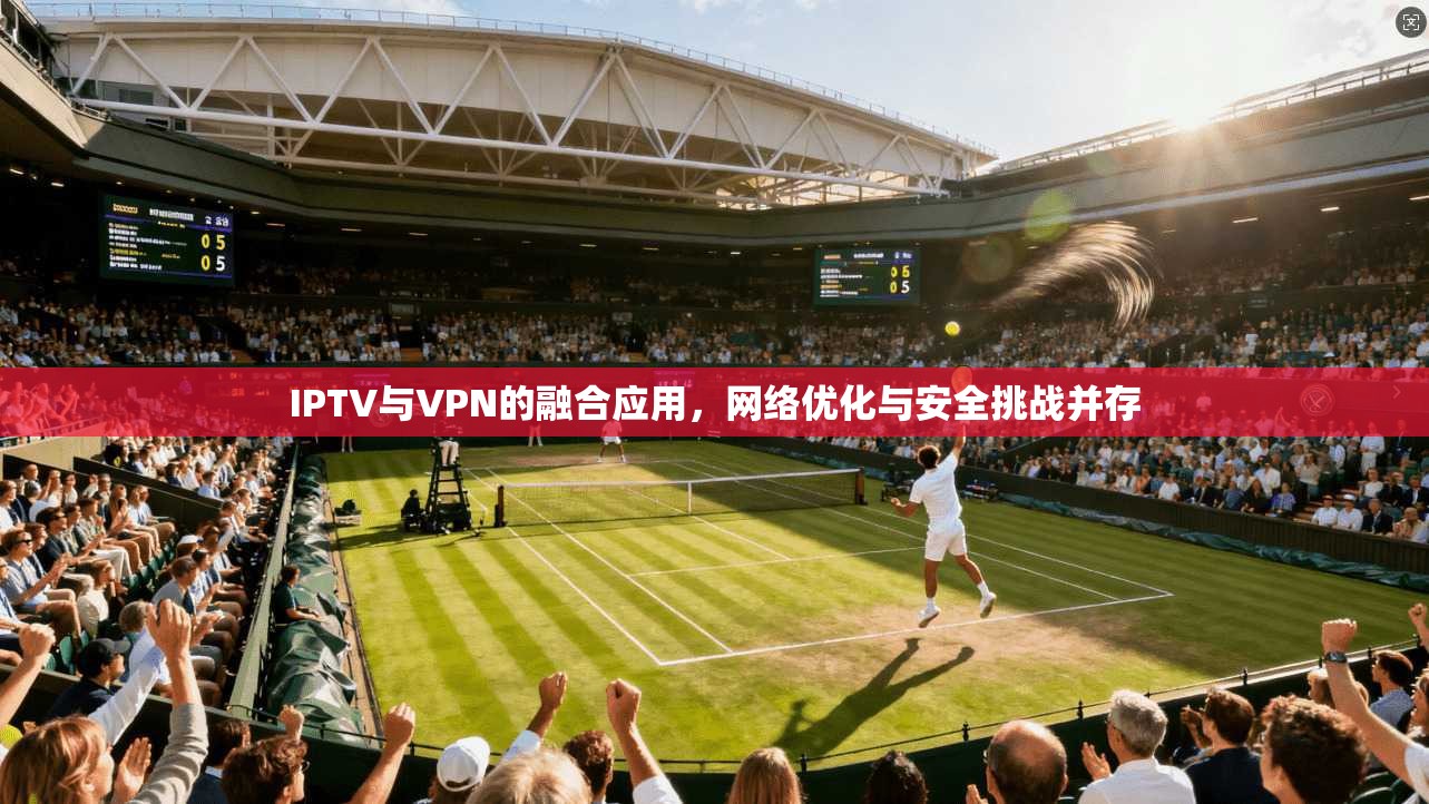 IPTV与VPN的融合应用，网络优化与安全挑战并存