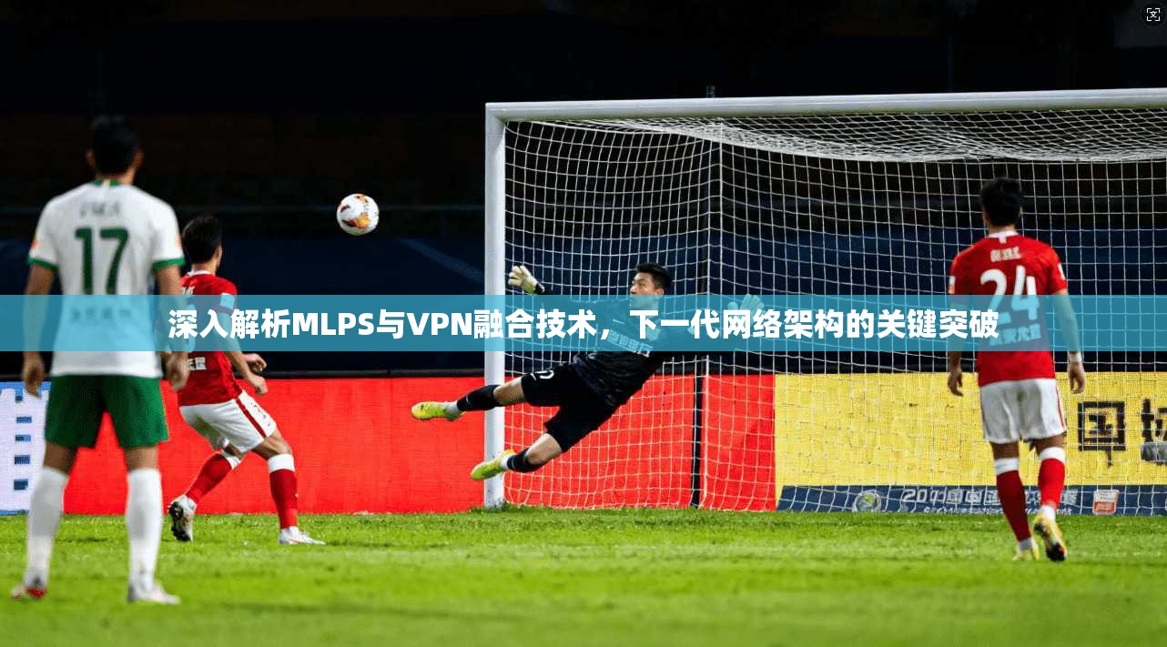 深入解析MLPS与VPN融合技术，下一代网络架构的关键突破