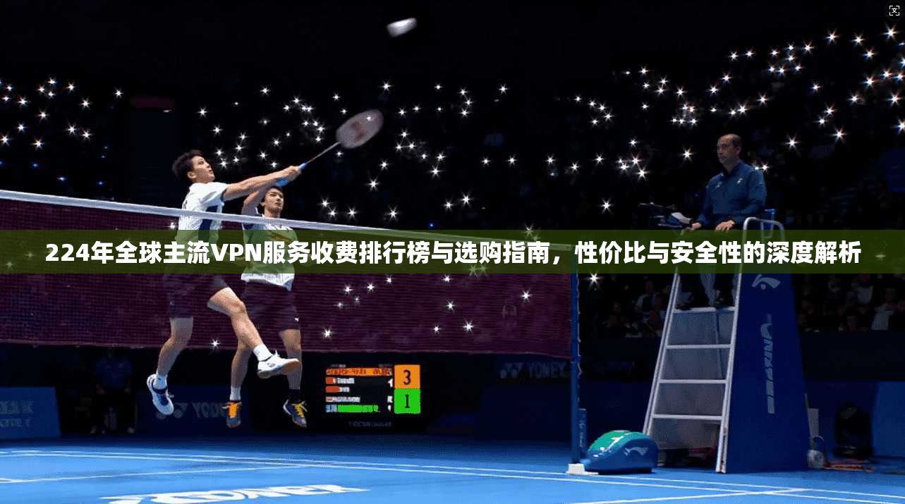 224年全球主流VPN服务收费排行榜与选购指南，性价比与安全性的深度解析