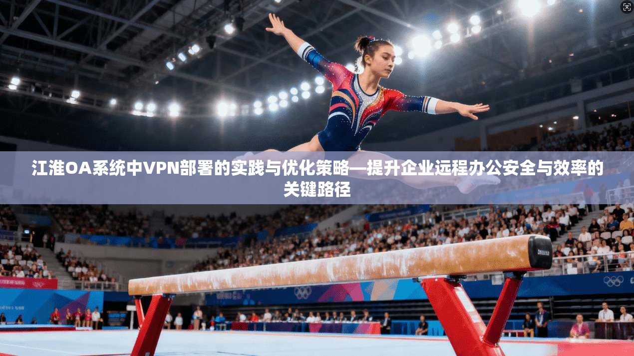 江淮OA系统中VPN部署的实践与优化策略—提升企业远程办公安全与效率的关键路径